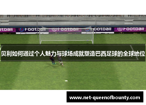 贝利如何通过个人魅力与球场成就塑造巴西足球的全球地位