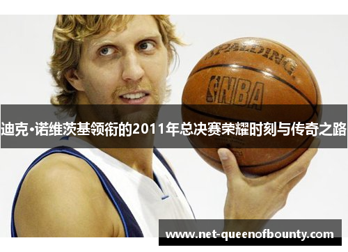 迪克·诺维茨基领衔的2011年总决赛荣耀时刻与传奇之路