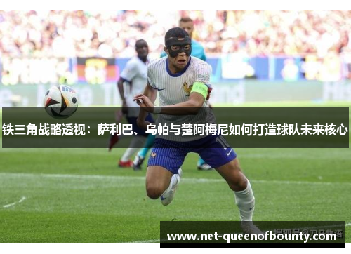 铁三角战略透视：萨利巴、乌帕与楚阿梅尼如何打造球队未来核心