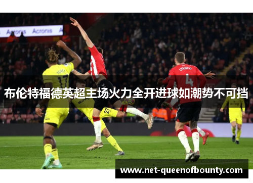 布伦特福德英超主场火力全开进球如潮势不可挡 布伦特福德英超主场火力全开进球如潮势不可挡